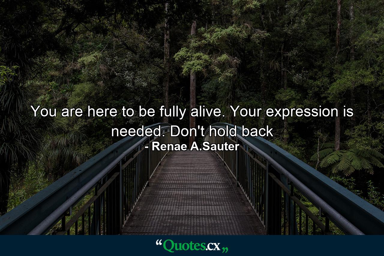 You are here to be fully alive. Your expression is needed. Don't hold back - Quote by Renae A.Sauter