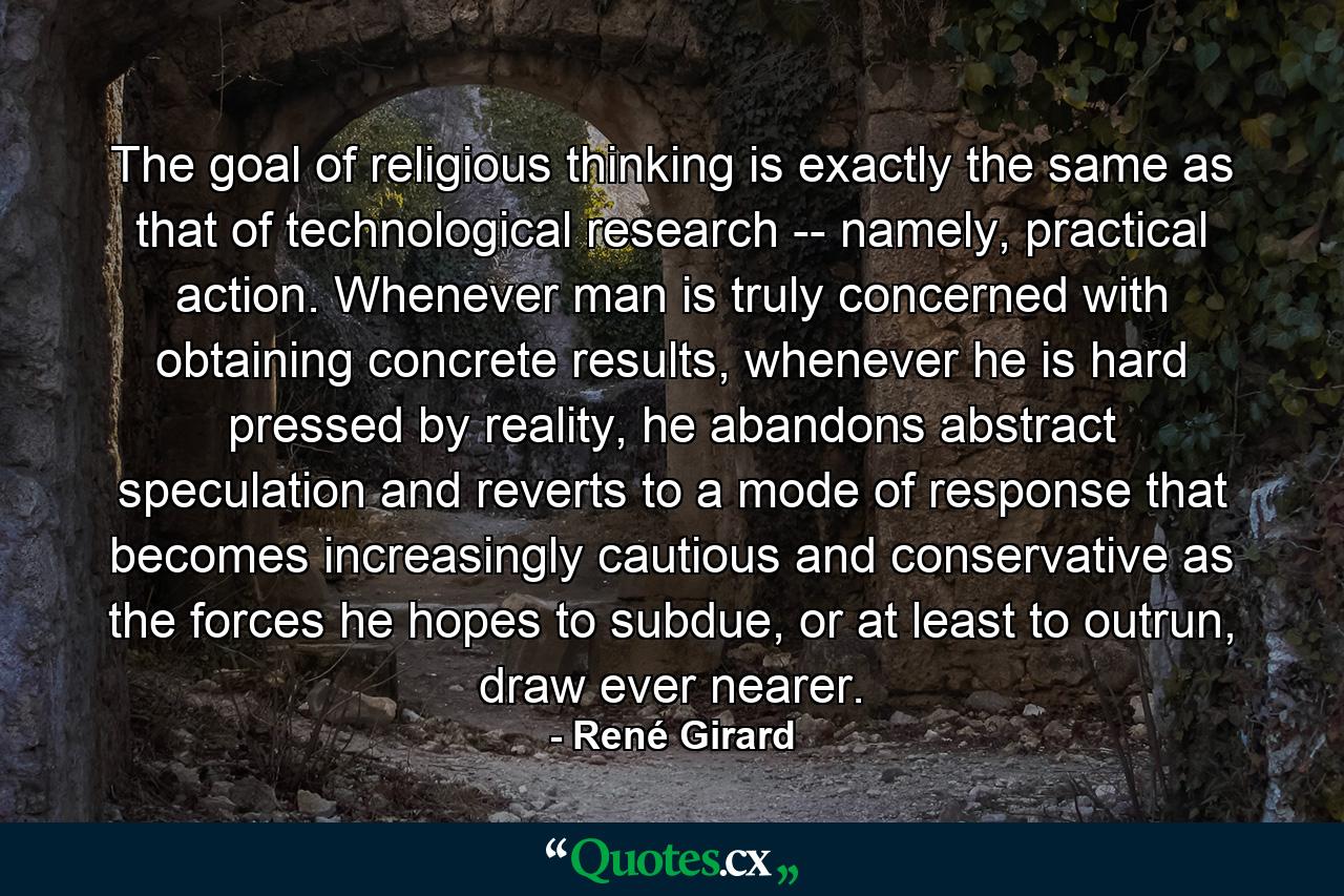 The goal of religious thinking is exactly the same as that of technological research -- namely, practical action. Whenever man is truly concerned with obtaining concrete results, whenever he is hard pressed by reality, he abandons abstract speculation and reverts to a mode of response that becomes increasingly cautious and conservative as the forces he hopes to subdue, or at least to outrun, draw ever nearer. - Quote by René Girard