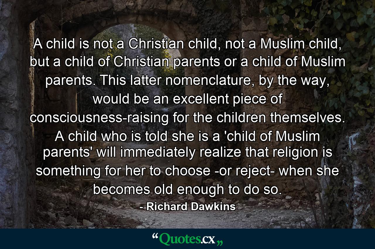 A child is not a Christian child, not a Muslim child, but a child of Christian parents or a child of Muslim parents. This latter nomenclature, by the way, would be an excellent piece of consciousness-raising for the children themselves. A child who is told she is a 'child of Muslim parents' will immediately realize that religion is something for her to choose -or reject- when she becomes old enough to do so. - Quote by Richard Dawkins