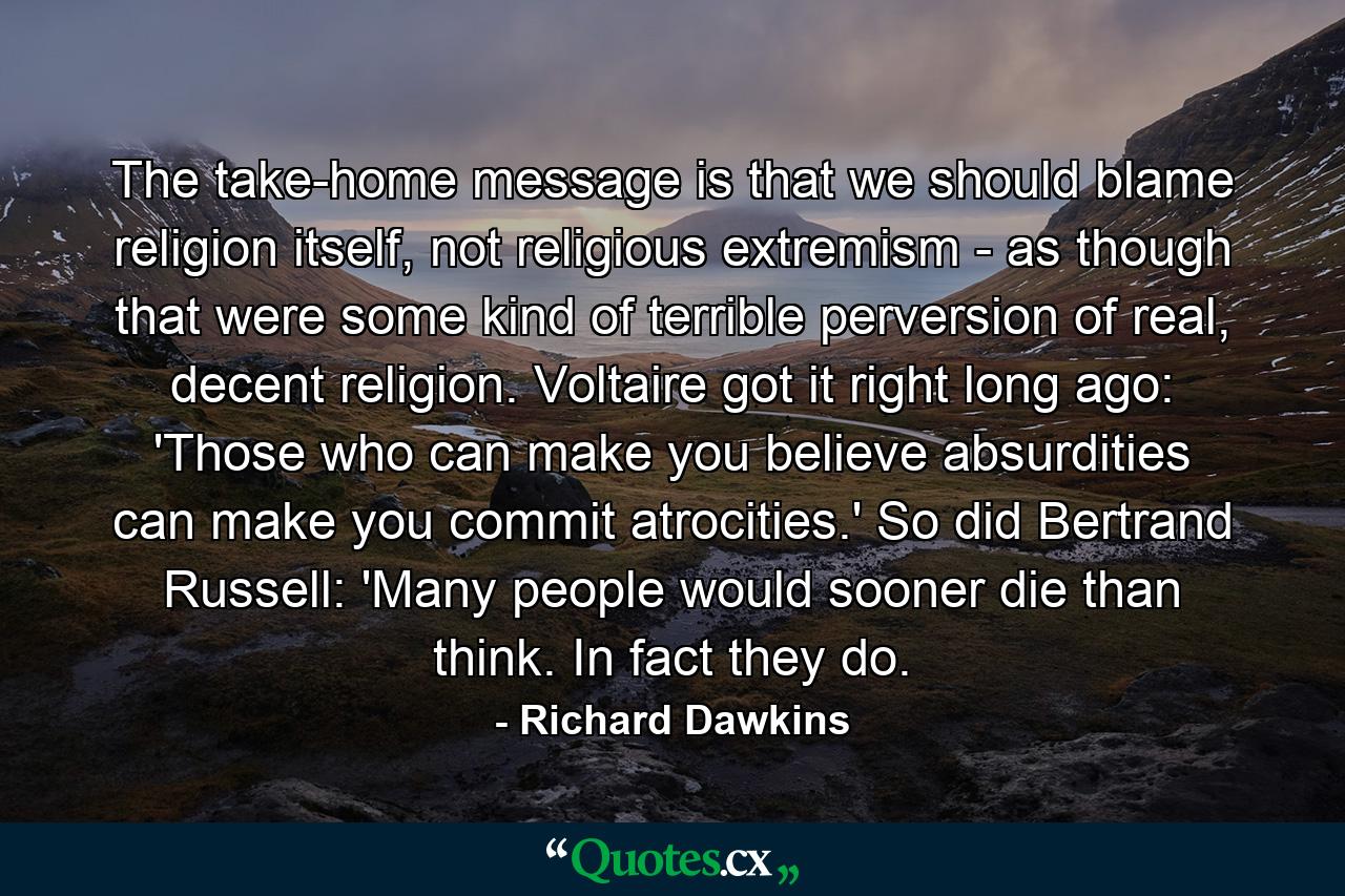 The take-home message is that we should blame religion itself, not religious extremism - as though that were some kind of terrible perversion of real, decent religion. Voltaire got it right long ago: 'Those who can make you believe absurdities can make you commit atrocities.' So did Bertrand Russell: 'Many people would sooner die than think. In fact they do. - Quote by Richard Dawkins