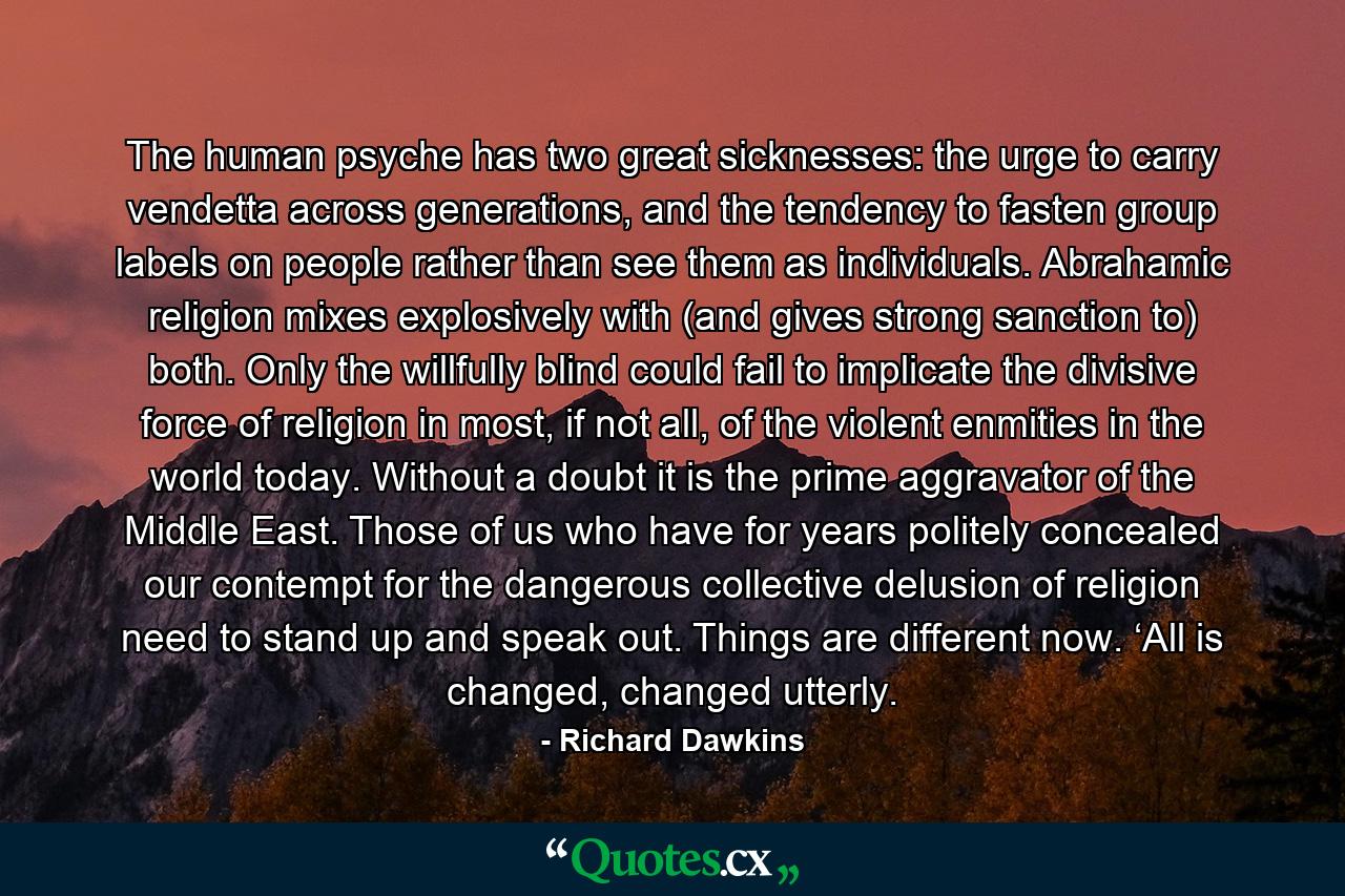 The human psyche has two great sicknesses: the urge to carry vendetta across generations, and the tendency to fasten group labels on people rather than see them as individuals. Abrahamic religion mixes explosively with (and gives strong sanction to) both. Only the willfully blind could fail to implicate the divisive force of religion in most, if not all, of the violent enmities in the world today. Without a doubt it is the prime aggravator of the Middle East. Those of us who have for years politely concealed our contempt for the dangerous collective delusion of religion need to stand up and speak out. Things are different now. ‘All is changed, changed utterly. - Quote by Richard Dawkins