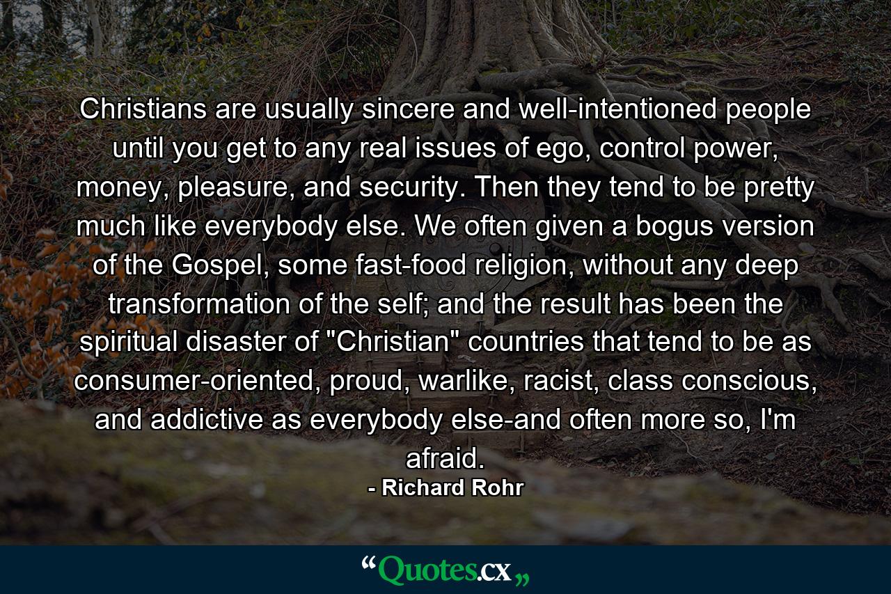 Christians are usually sincere and well-intentioned people until you get to any real issues of ego, control power, money, pleasure, and security. Then they tend to be pretty much like everybody else. We often given a bogus version of the Gospel, some fast-food religion, without any deep transformation of the self; and the result has been the spiritual disaster of 