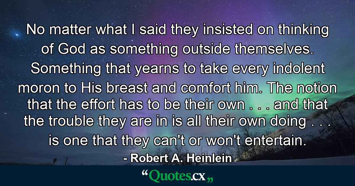 No matter what I said they insisted on thinking of God as something outside themselves. Something that yearns to take every indolent moron to His breast and comfort him. The notion that the effort has to be their own . . . and that the trouble they are in is all their own doing . . . is one that they can't or won't entertain. - Quote by Robert A. Heinlein