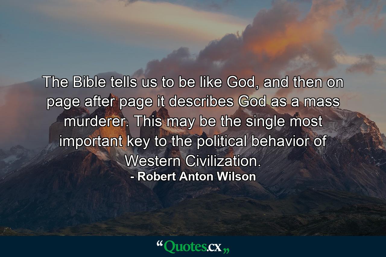 The Bible tells us to be like God, and then on page after page it describes God as a mass murderer. This may be the single most important key to the political behavior of Western Civilization. - Quote by Robert Anton Wilson