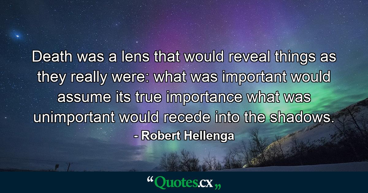 Death was a lens that would reveal things as they really were: what was important would assume its true importance what was unimportant would recede into the shadows. - Quote by Robert Hellenga