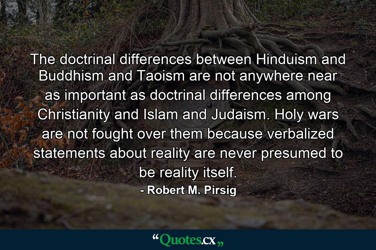 The doctrinal differences between Hinduism and Buddhism and Taoism are not anywhere near as important as doctrinal differences among Christianity and Islam and Judaism. Holy wars are not fought over them because verbalized statements about reality are never presumed to be reality itself. - Quote by Robert M. Pirsig