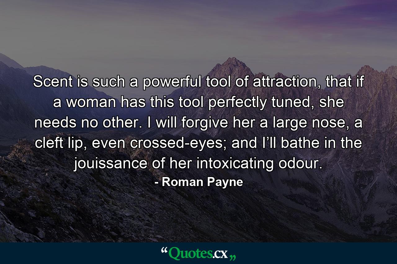 Scent is such a powerful tool of attraction, that if a woman has this tool perfectly tuned, she needs no other. I will forgive her a large nose, a cleft lip, even crossed-eyes; and I’ll bathe in the jouissance of her intoxicating odour. - Quote by Roman Payne