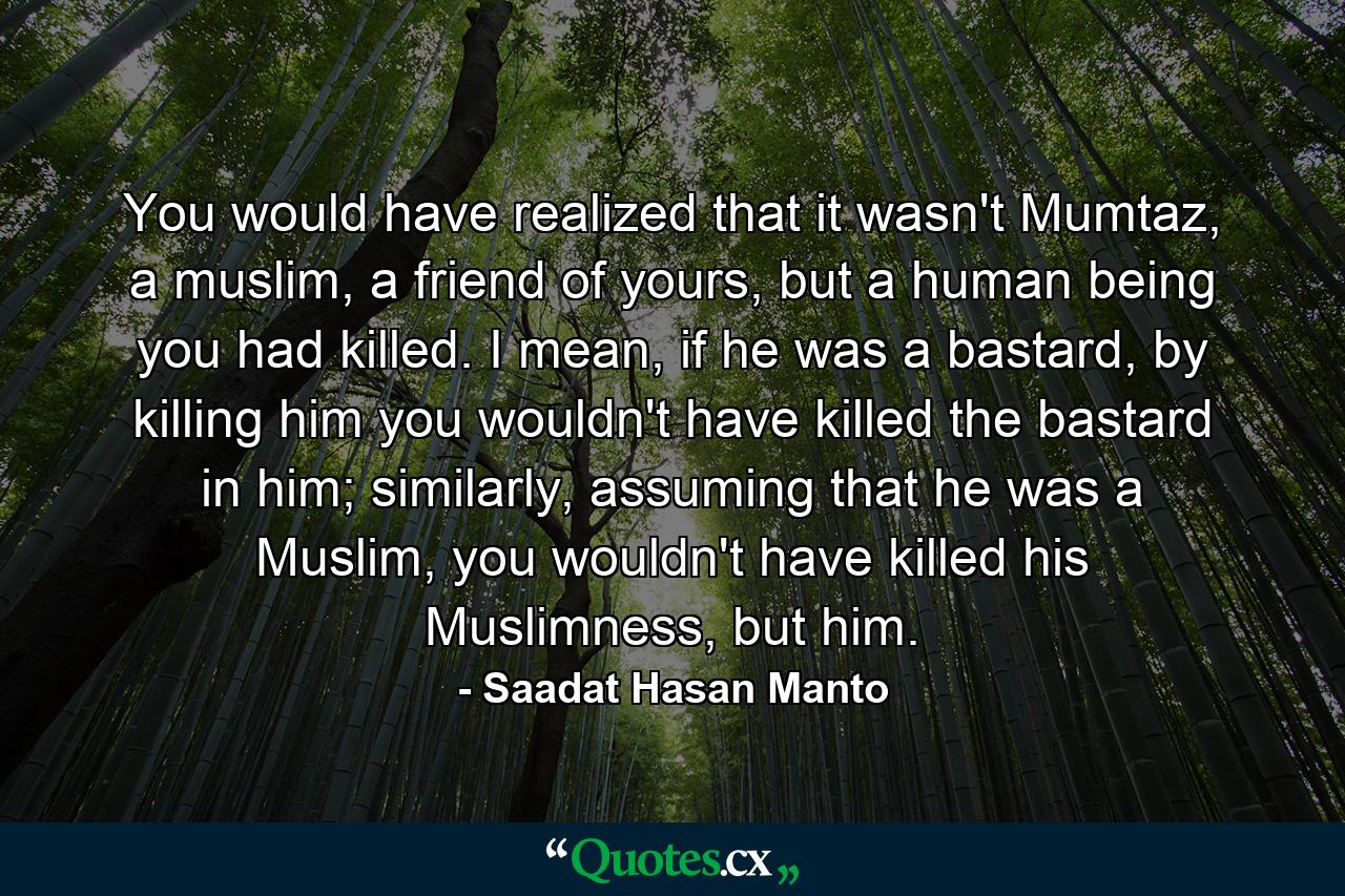 You would have realized that it wasn't Mumtaz, a muslim, a friend of yours, but a human being you had killed. I mean, if he was a bastard, by killing him you wouldn't have killed the bastard in him; similarly, assuming that he was a Muslim, you wouldn't have killed his Muslimness, but him. - Quote by Saadat Hasan Manto