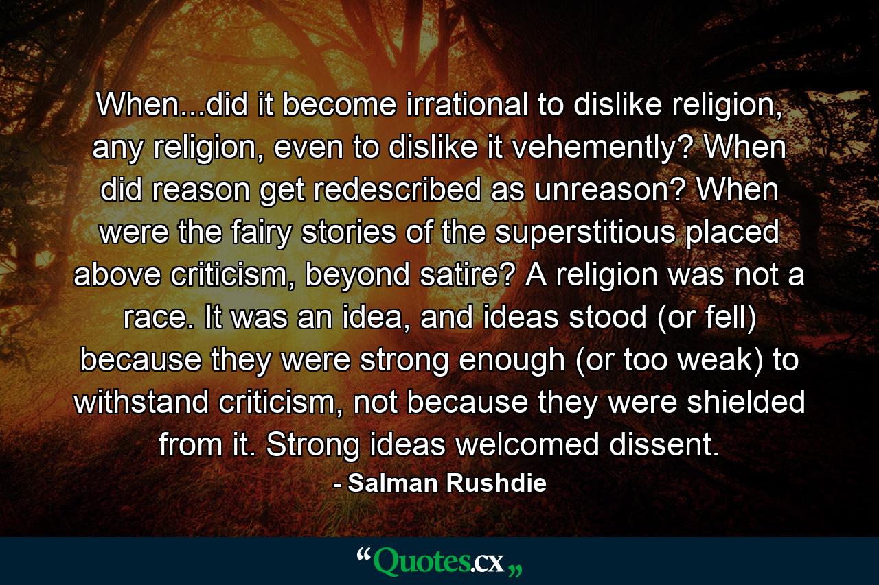 When...did it become irrational to dislike religion, any religion, even to dislike it vehemently? When did reason get redescribed as unreason? When were the fairy stories of the superstitious placed above criticism, beyond satire? A religion was not a race. It was an idea, and ideas stood (or fell) because they were strong enough (or too weak) to withstand criticism, not because they were shielded from it. Strong ideas welcomed dissent. - Quote by Salman Rushdie