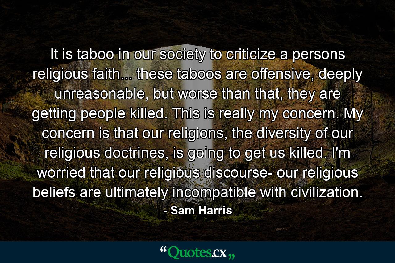 It is taboo in our society to criticize a persons religious faith... these taboos are offensive, deeply unreasonable, but worse than that, they are getting people killed. This is really my concern. My concern is that our religions, the diversity of our religious doctrines, is going to get us killed. I'm worried that our religious discourse- our religious beliefs are ultimately incompatible with civilization. - Quote by Sam Harris