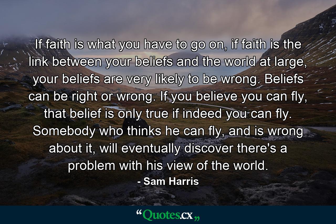 If faith is what you have to go on, if faith is the link between your beliefs and the world at large, your beliefs are very likely to be wrong. Beliefs can be right or wrong. If you believe you can fly, that belief is only true if indeed you can fly. Somebody who thinks he can fly, and is wrong about it, will eventually discover there's a problem with his view of the world. - Quote by Sam Harris