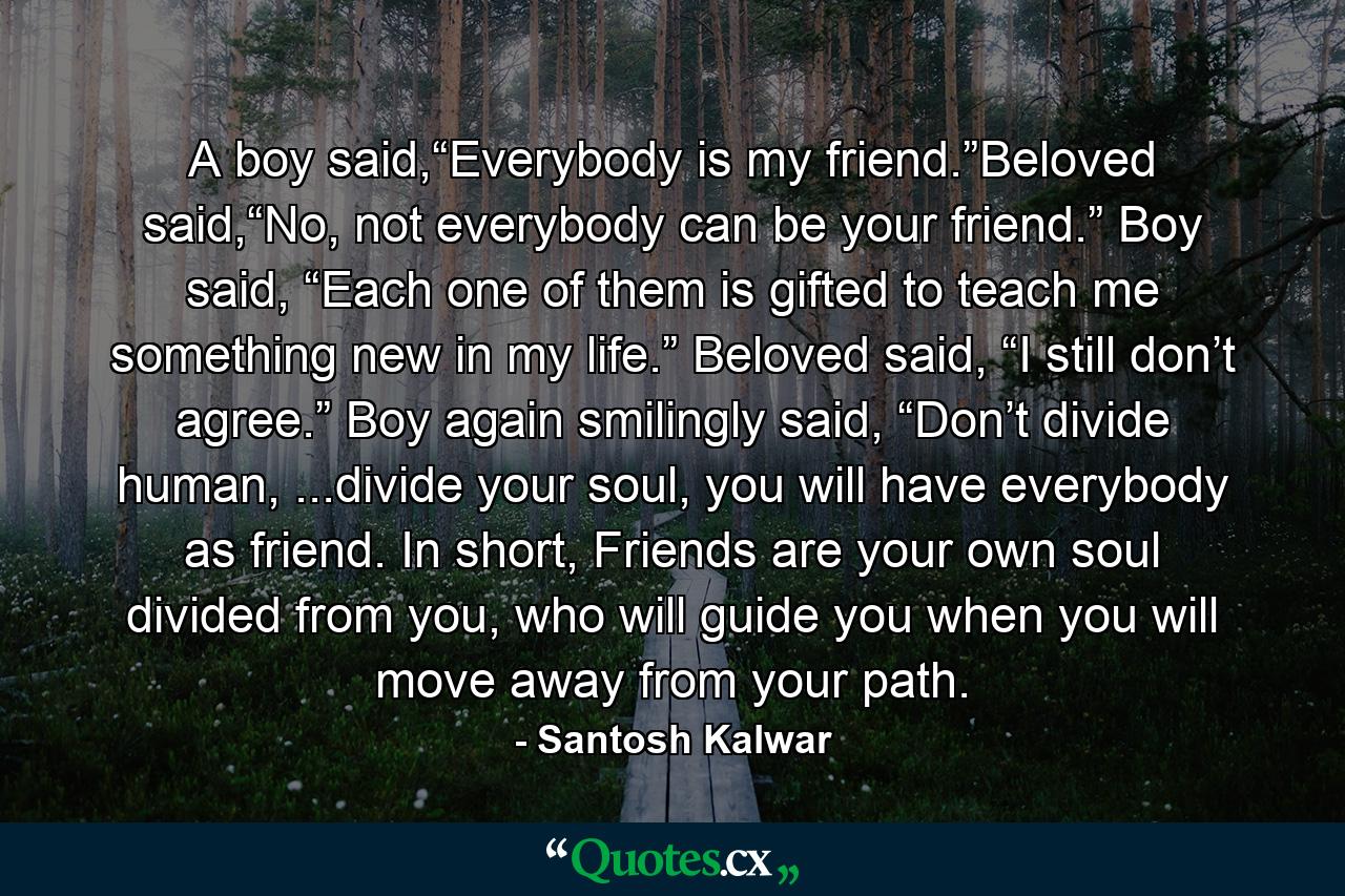 A boy said,“Everybody is my friend.”Beloved said,“No, not everybody can be your friend.” Boy said, “Each one of them is gifted to teach me something new in my life.” Beloved said, “I still don’t agree.” Boy again smilingly said, “Don’t divide human, ...divide your soul, you will have everybody as friend. In short, Friends are your own soul divided from you, who will guide you when you will move away from your path. - Quote by Santosh Kalwar