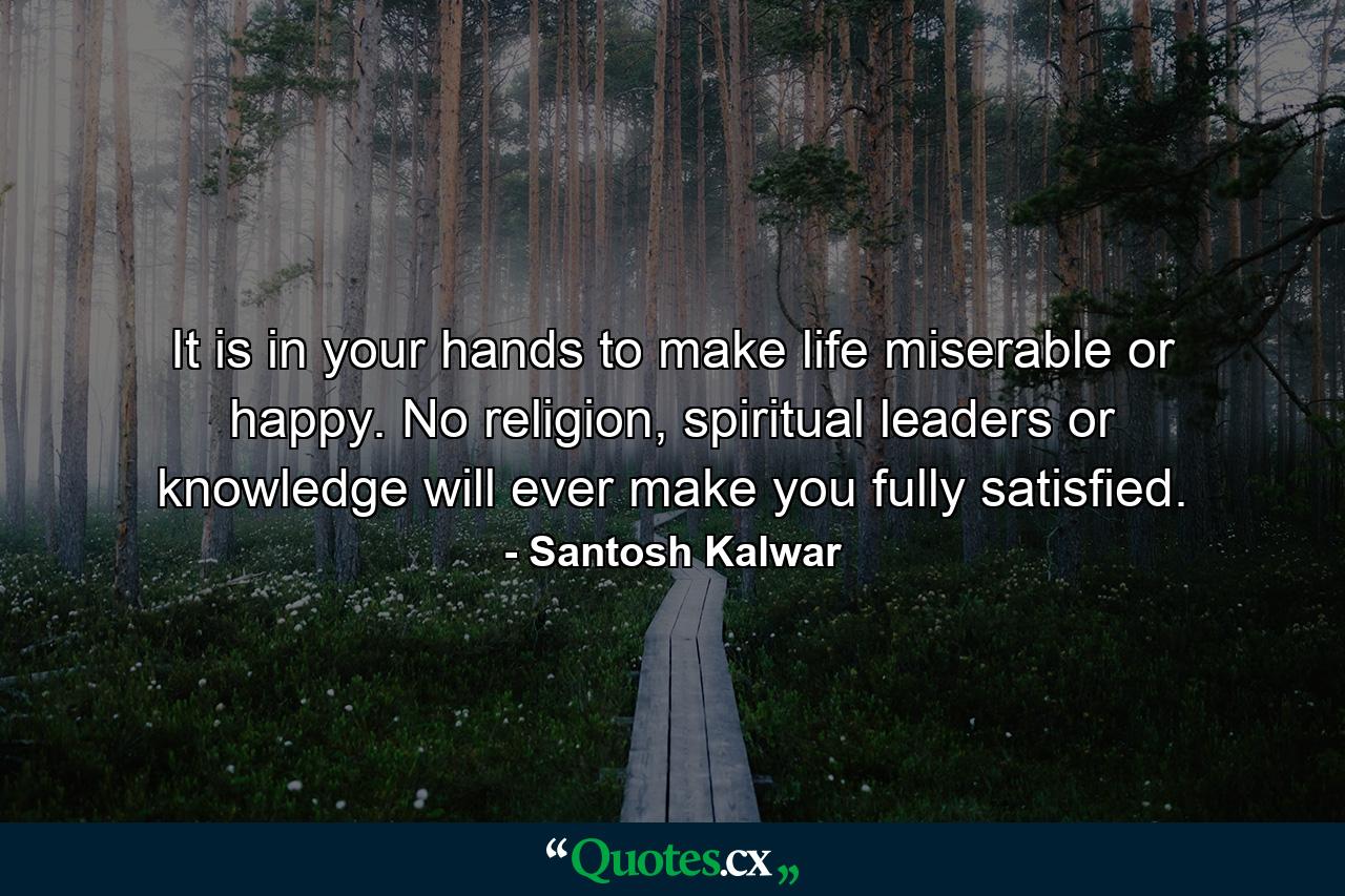 It is in your hands to make life miserable or happy. No religion, spiritual leaders or knowledge will ever make you fully satisfied. - Quote by Santosh Kalwar