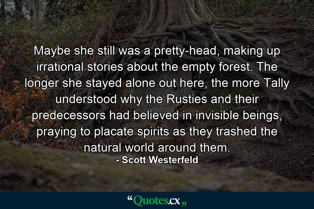 Maybe she still was a pretty-head, making up irrational stories about the empty forest. The longer she stayed alone out here, the more Tally understood why the Rusties and their predecessors had believed in invisible beings, praying to placate spirits as they trashed the natural world around them. - Quote by Scott Westerfeld