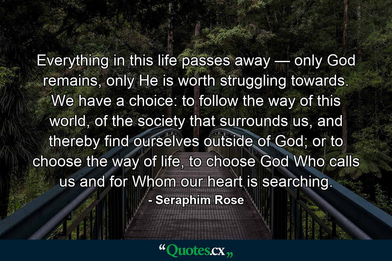 Everything in this life passes away — only God remains, only He is worth struggling towards. We have a choice: to follow the way of this world, of the society that surrounds us, and thereby find ourselves outside of God; or to choose the way of life, to choose God Who calls us and for Whom our heart is searching. - Quote by Seraphim Rose