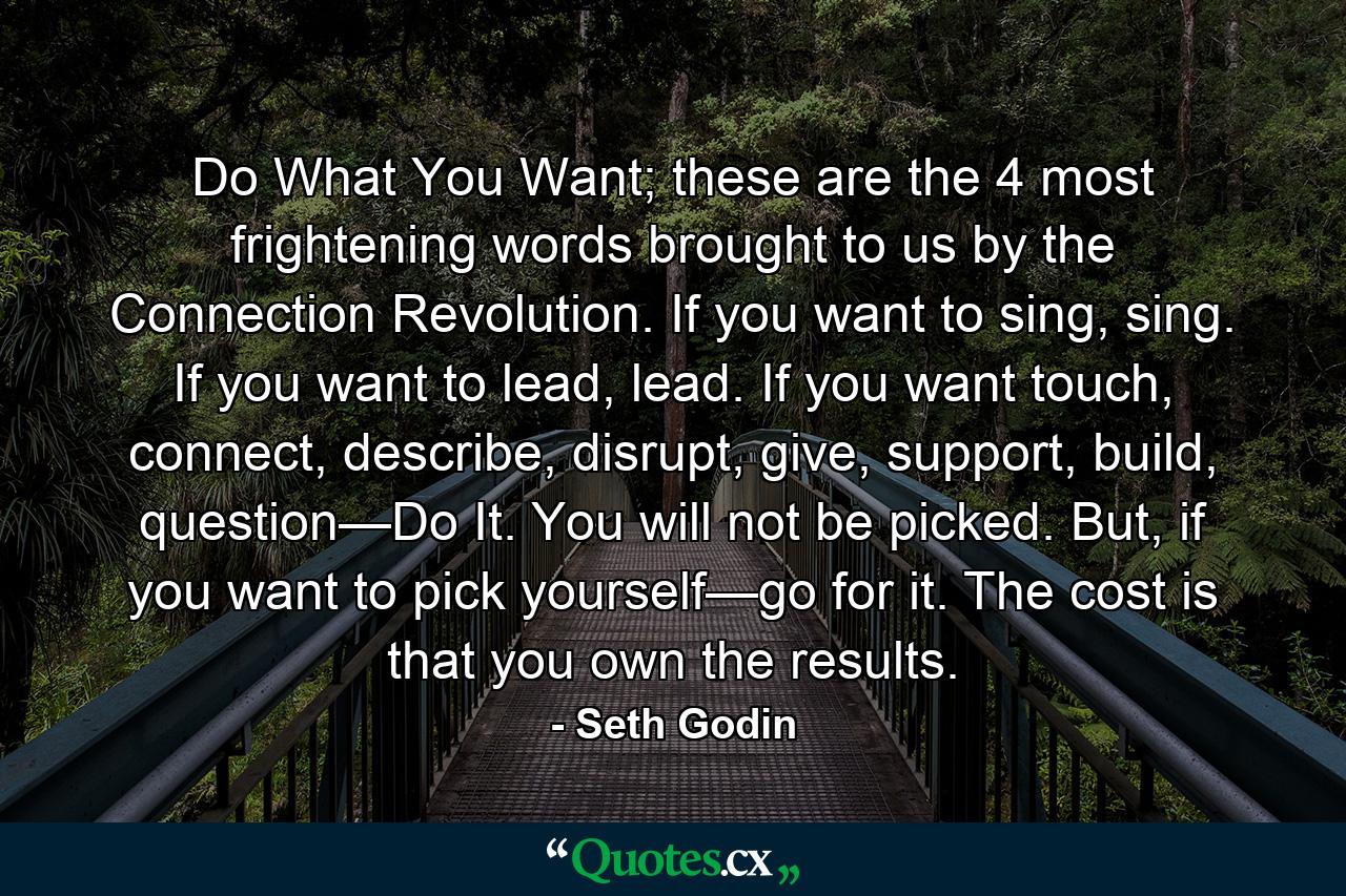 Do What You Want; these are the 4 most frightening words brought to us by the Connection Revolution. If you want to sing, sing. If you want to lead, lead. If you want touch, connect, describe, disrupt, give, support, build, question—Do It. You will not be picked. But, if you want to pick yourself—go for it. The cost is that you own the results. - Quote by Seth Godin