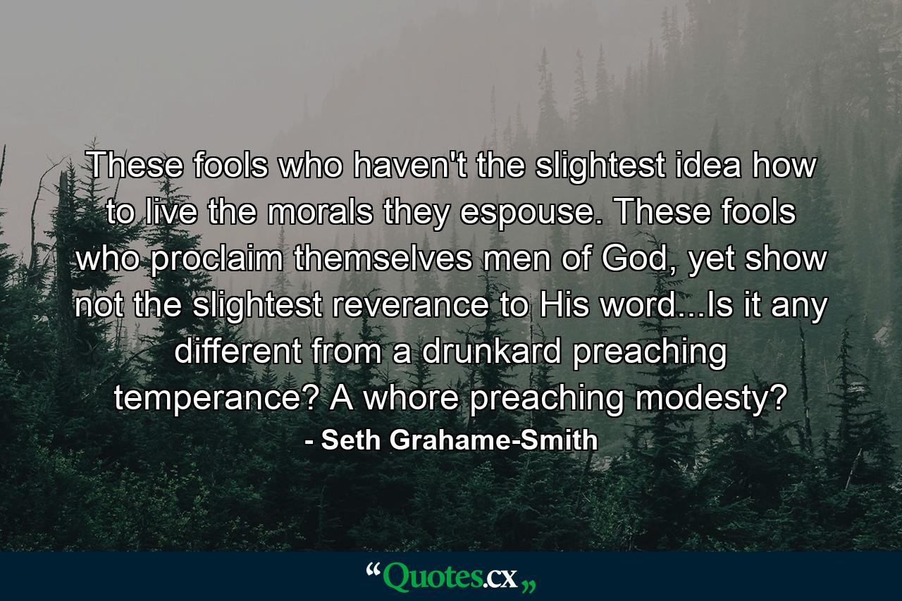 These fools who haven't the slightest idea how to live the morals they espouse. These fools who proclaim themselves men of God, yet show not the slightest reverance to His word...Is it any different from a drunkard preaching temperance? A whore preaching modesty? - Quote by Seth Grahame-Smith