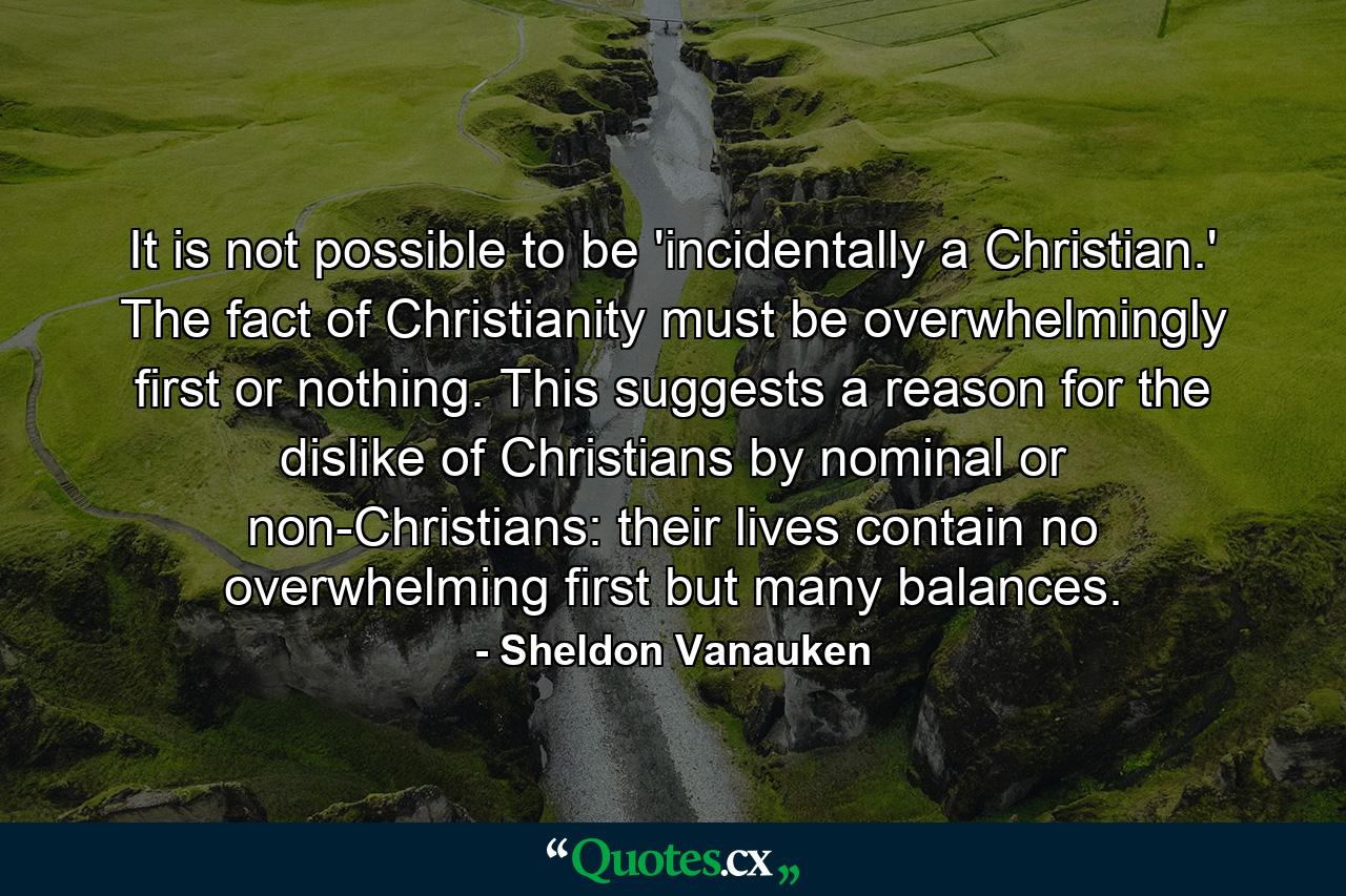 It is not possible to be 'incidentally a Christian.' The fact of Christianity must be overwhelmingly first or nothing. This suggests a reason for the dislike of Christians by nominal or non-Christians: their lives contain no overwhelming first but many balances. - Quote by Sheldon Vanauken