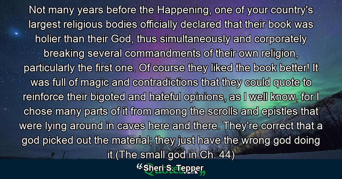 Not many years before the Happening, one of your country's largest religious bodies officially declared that their book was holier than their God, thus simultaneously and corporately breaking several commandments of their own religion, particularly the first one. Of course they liked the book better! It was full of magic and contradictions that they could quote to reinforce their bigoted and hateful opinions, as I well know, for I chose many parts of it from among the scrolls and epistles that were lying around in caves here and there. They're correct that a god picked out the material; they just have the wrong god doing it.(The small god in Ch. 44) - Quote by Sheri S. Tepper