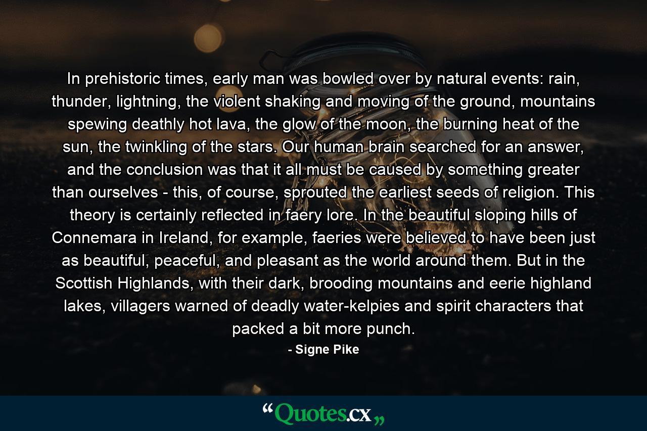 In prehistoric times, early man was bowled over by natural events: rain, thunder, lightning, the violent shaking and moving of the ground, mountains spewing deathly hot lava, the glow of the moon, the burning heat of the sun, the twinkling of the stars. Our human brain searched for an answer, and the conclusion was that it all must be caused by something greater than ourselves - this, of course, sprouted the earliest seeds of religion. This theory is certainly reflected in faery lore. In the beautiful sloping hills of Connemara in Ireland, for example, faeries were believed to have been just as beautiful, peaceful, and pleasant as the world around them. But in the Scottish Highlands, with their dark, brooding mountains and eerie highland lakes, villagers warned of deadly water-kelpies and spirit characters that packed a bit more punch. - Quote by Signe Pike