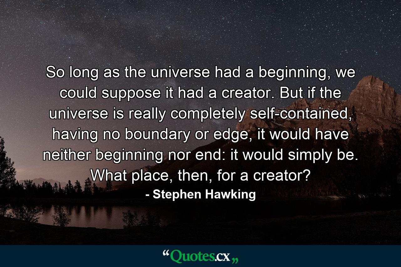 So long as the universe had a beginning, we could suppose it had a creator. But if the universe is really completely self-contained, having no boundary or edge, it would have neither beginning nor end: it would simply be. What place, then, for a creator? - Quote by Stephen Hawking