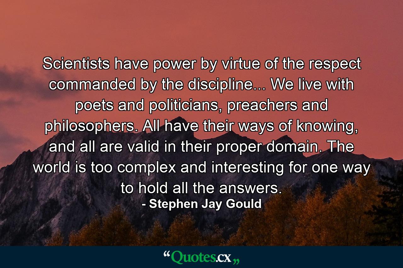 Scientists have power by virtue of the respect commanded by the discipline... We live with poets and politicians, preachers and philosophers. All have their ways of knowing, and all are valid in their proper domain. The world is too complex and interesting for one way to hold all the answers. - Quote by Stephen Jay Gould