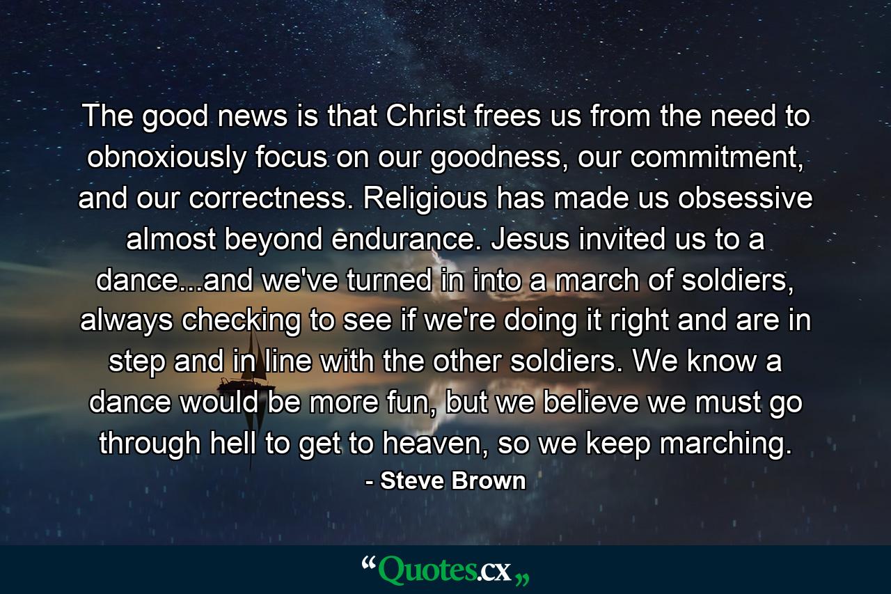 The good news is that Christ frees us from the need to obnoxiously focus on our goodness, our commitment, and our correctness. Religious has made us obsessive almost beyond endurance. Jesus invited us to a dance...and we've turned in into a march of soldiers, always checking to see if we're doing it right and are in step and in line with the other soldiers. We know a dance would be more fun, but we believe we must go through hell to get to heaven, so we keep marching. - Quote by Steve Brown