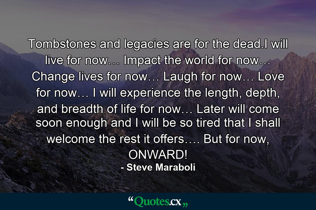 Tombstones and legacies are for the dead.I will live for now… Impact the world for now… Change lives for now… Laugh for now… Love for now… I will experience the length, depth, and breadth of life for now… Later will come soon enough and I will be so tired that I shall welcome the rest it offers…. But for now, ONWARD! - Quote by Steve Maraboli