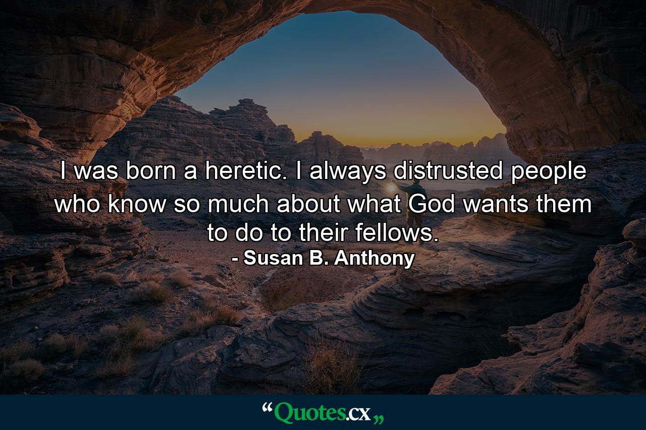 I was born a heretic. I always distrusted people who know so much about what God wants them to do to their fellows. - Quote by Susan B. Anthony