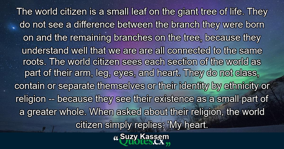 The world citizen is a small leaf on the giant tree of life. They do not see a difference between the branch they were born on and the remaining branches on the tree, because they understand well that we are are all connected to the same roots. The world citizen sees each section of the world as part of their arm, leg, eyes, and heart. They do not class, contain or separate themselves or their identity by ethnicity or religion -- because they see their existence as a small part of a greater whole. When asked about their religion, the world citizen simply replies: 'My heart. - Quote by Suzy Kassem