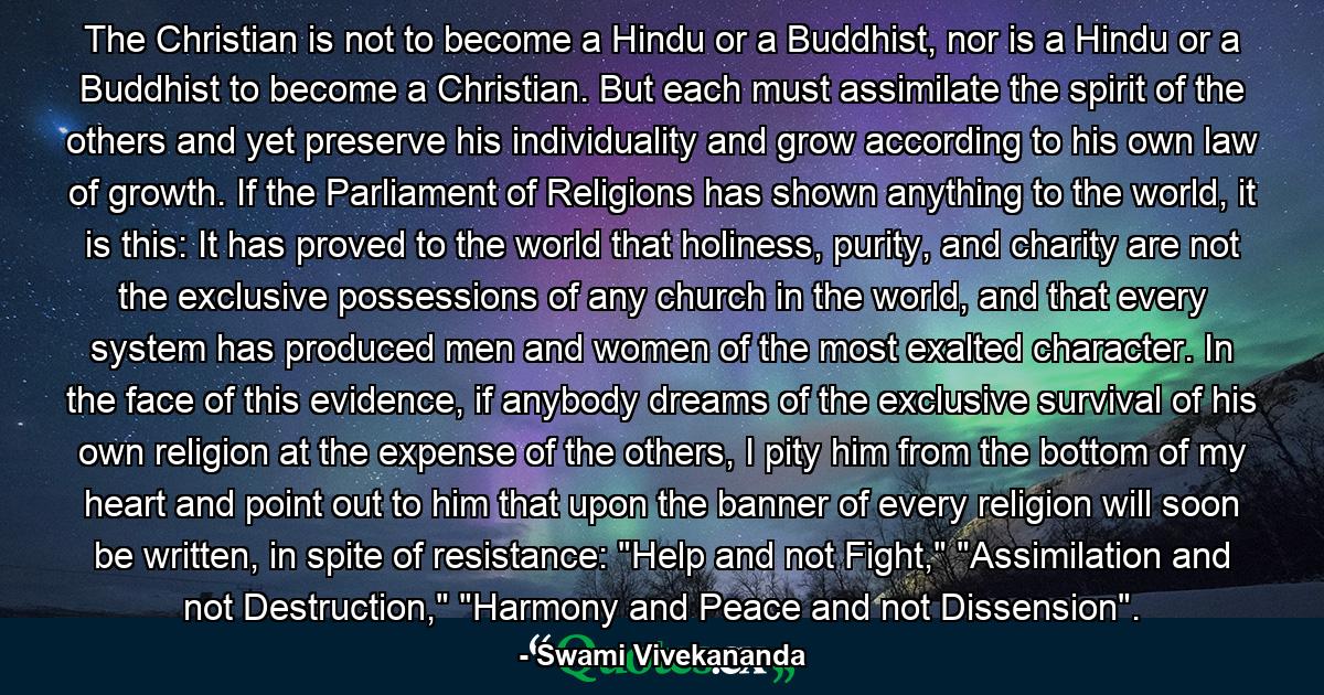 The Christian is not to become a Hindu or a Buddhist, nor is a Hindu or a Buddhist to become a Christian. But each must assimilate the spirit of the others and yet preserve his individuality and grow according to his own law of growth. If the Parliament of Religions has shown anything to the world, it is this: It has proved to the world that holiness, purity, and charity are not the exclusive possessions of any church in the world, and that every system has produced men and women of the most exalted character. In the face of this evidence, if anybody dreams of the exclusive survival of his own religion at the expense of the others, I pity him from the bottom of my heart and point out to him that upon the banner of every religion will soon be written, in spite of resistance: 