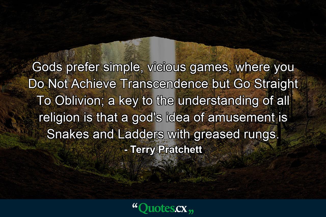 Gods prefer simple, vicious games, where you Do Not Achieve Transcendence but Go Straight To Oblivion; a key to the understanding of all religion is that a god's idea of amusement is Snakes and Ladders with greased rungs. - Quote by Terry Pratchett