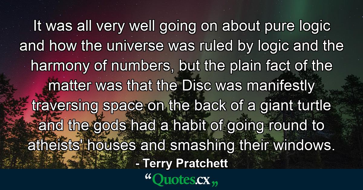 It was all very well going on about pure logic and how the universe was ruled by logic and the harmony of numbers, but the plain fact of the matter was that the Disc was manifestly traversing space on the back of a giant turtle and the gods had a habit of going round to atheists' houses and smashing their windows. - Quote by Terry Pratchett