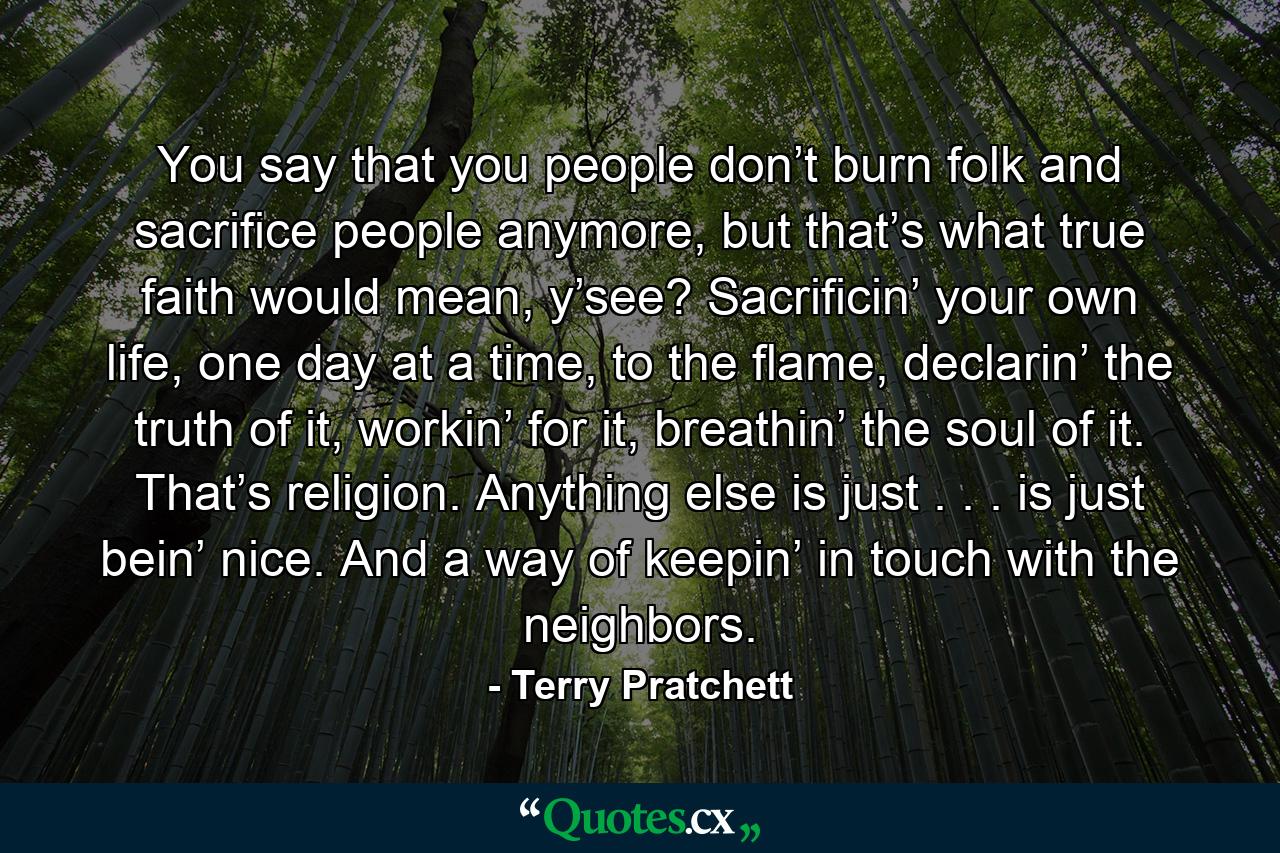 You say that you people don’t burn folk and sacrifice people anymore, but that’s what true faith would mean, y’see? Sacrificin’ your own life, one day at a time, to the flame, declarin’ the truth of it, workin’ for it, breathin’ the soul of it. That’s religion. Anything else is just . . . is just bein’ nice. And a way of keepin’ in touch with the neighbors. - Quote by Terry Pratchett