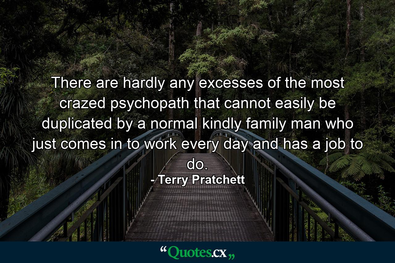 There are hardly any excesses of the most crazed psychopath that cannot easily be duplicated by a normal kindly family man who just comes in to work every day and has a job to do. - Quote by Terry Pratchett