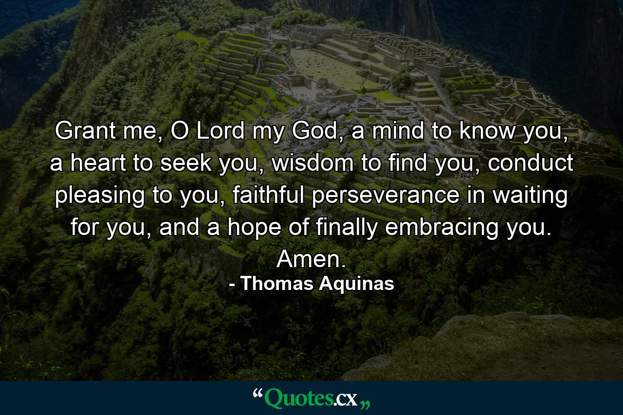 Grant me, O Lord my God, a mind to know you, a heart to seek you, wisdom to find you, conduct pleasing to you, faithful perseverance in waiting for you, and a hope of finally embracing you. Amen. - Quote by Thomas Aquinas