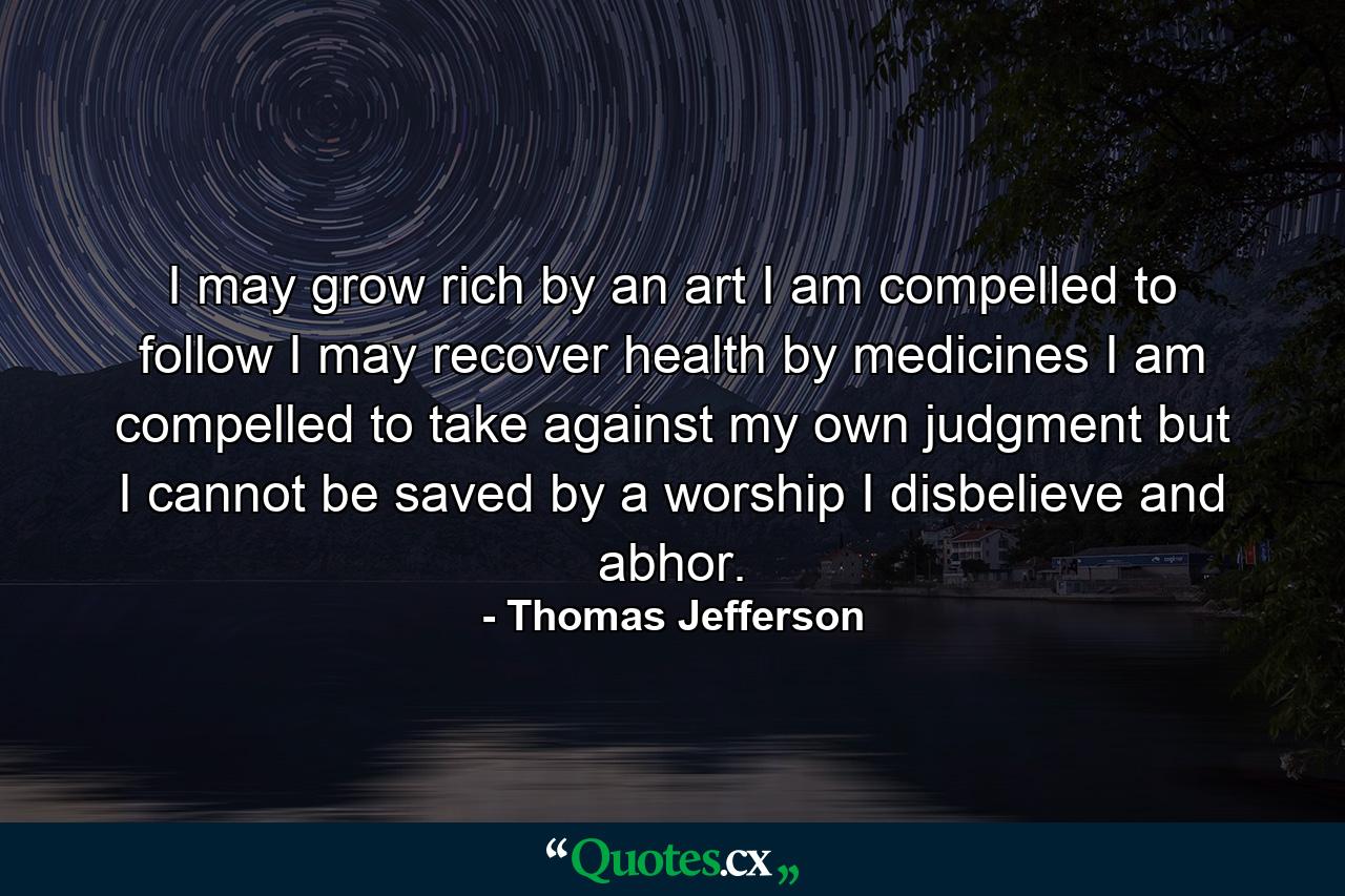 I may grow rich by an art I am compelled to follow I may recover health by medicines I am compelled to take against my own judgment but I cannot be saved by a worship I disbelieve and abhor. - Quote by Thomas Jefferson