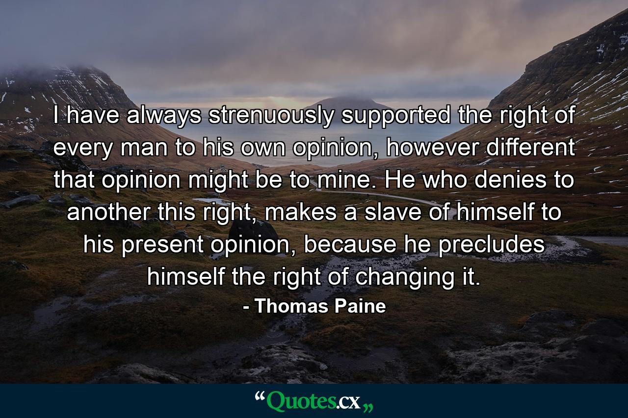 I have always strenuously supported the right of every man to his own opinion, however different that opinion might be to mine. He who denies to another this right, makes a slave of himself to his present opinion, because he precludes himself the right of changing it. - Quote by Thomas Paine