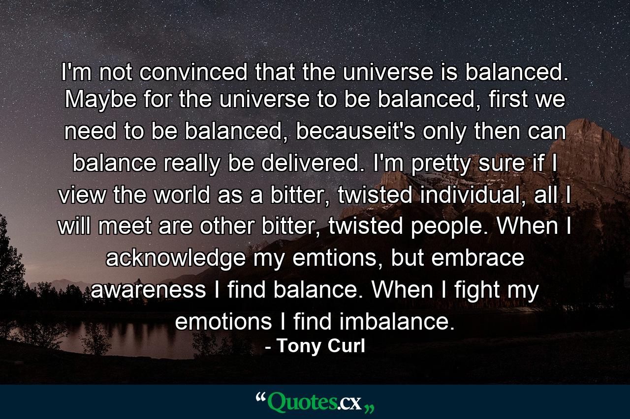 I'm not convinced that the universe is balanced. Maybe for the universe to be balanced, first we need to be balanced, becauseit's only then can balance really be delivered. I'm pretty sure if I view the world as a bitter, twisted individual, all I will meet are other bitter, twisted people. When I acknowledge my emtions, but embrace awareness I find balance. When I fight my emotions I find imbalance. - Quote by Tony Curl