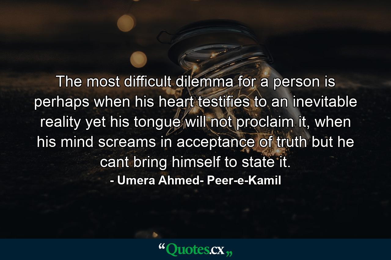 The most difficult dilemma for a person is perhaps when his heart testifies to an inevitable reality yet his tongue will not proclaim it, when his mind screams in acceptance of truth but he cant bring himself to state it. - Quote by Umera Ahmed- Peer-e-Kamil