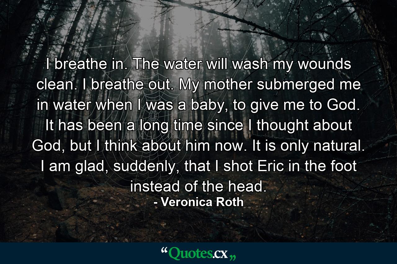 I breathe in. The water will wash my wounds clean. I breathe out. My mother submerged me in water when I was a baby, to give me to God. It has been a long time since I thought about God, but I think about him now. It is only natural. I am glad, suddenly, that I shot Eric in the foot instead of the head. - Quote by Veronica Roth