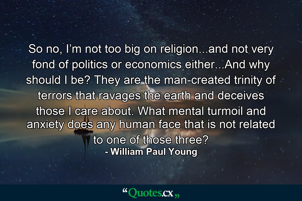 So no, I’m not too big on religion...and not very fond of politics or economics either...And why should I be? They are the man-created trinity of terrors that ravages the earth and deceives those I care about. What mental turmoil and anxiety does any human face that is not related to one of those three? - Quote by William Paul Young