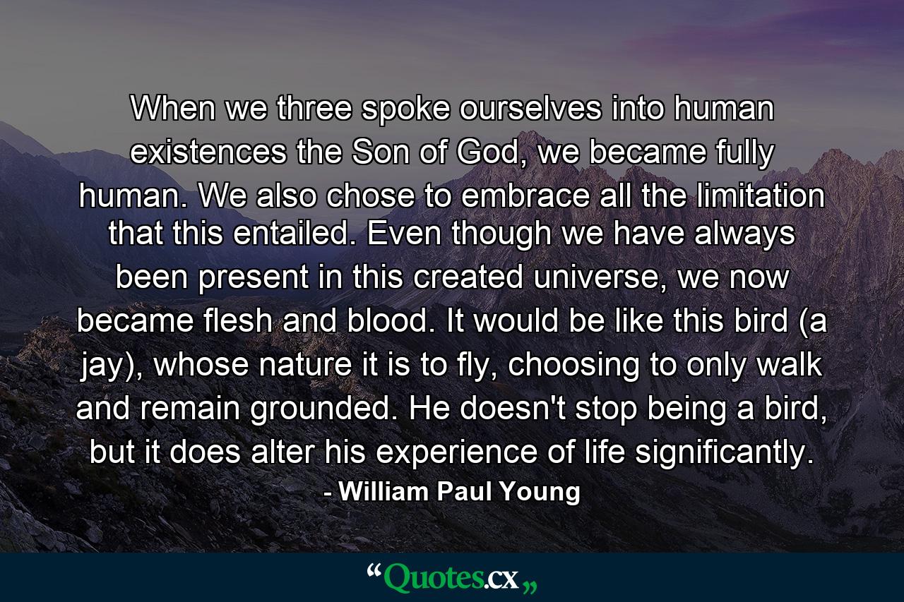 When we three spoke ourselves into human existences the Son of God, we became fully human. We also chose to embrace all the limitation that this entailed. Even though we have always been present in this created universe, we now became flesh and blood. It would be like this bird (a jay), whose nature it is to fly, choosing to only walk and remain grounded. He doesn't stop being a bird, but it does alter his experience of life significantly. - Quote by William Paul Young