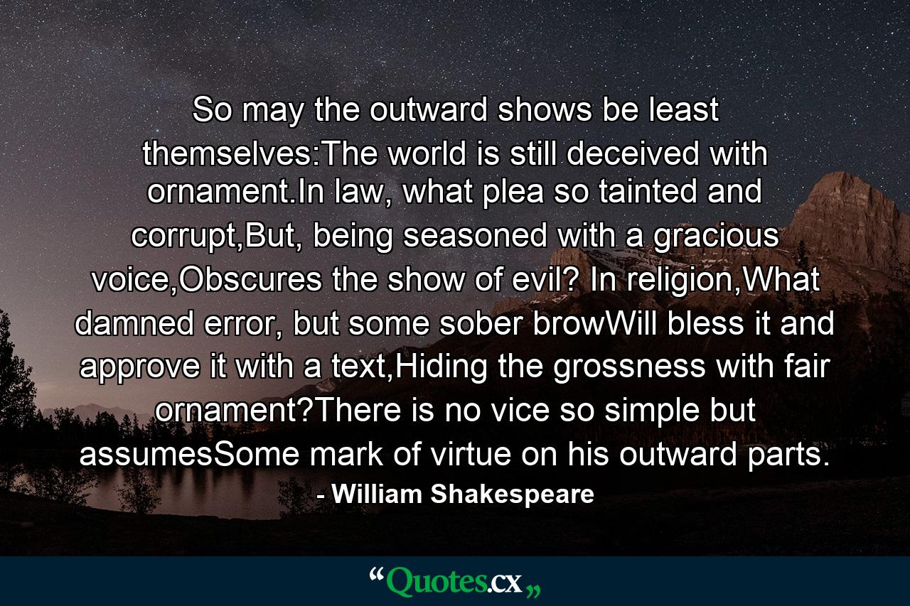 So may the outward shows be least themselves:The world is still deceived with ornament.In law, what plea so tainted and corrupt,But, being seasoned with a gracious voice,Obscures the show of evil? In religion,What damned error, but some sober browWill bless it and approve it with a text,Hiding the grossness with fair ornament?There is no vice so simple but assumesSome mark of virtue on his outward parts. - Quote by William Shakespeare