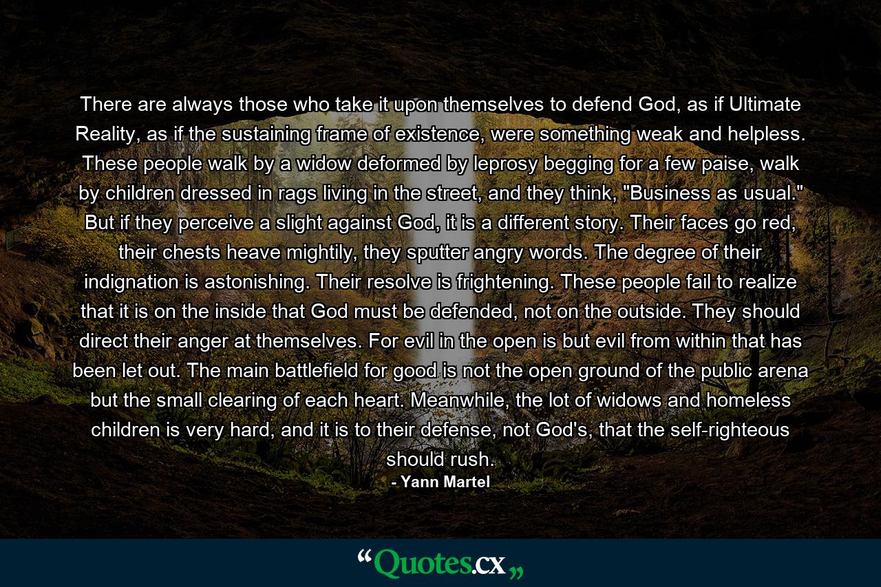 There are always those who take it upon themselves to defend God, as if Ultimate Reality, as if the sustaining frame of existence, were something weak and helpless. These people walk by a widow deformed by leprosy begging for a few paise, walk by children dressed in rags living in the street, and they think, 