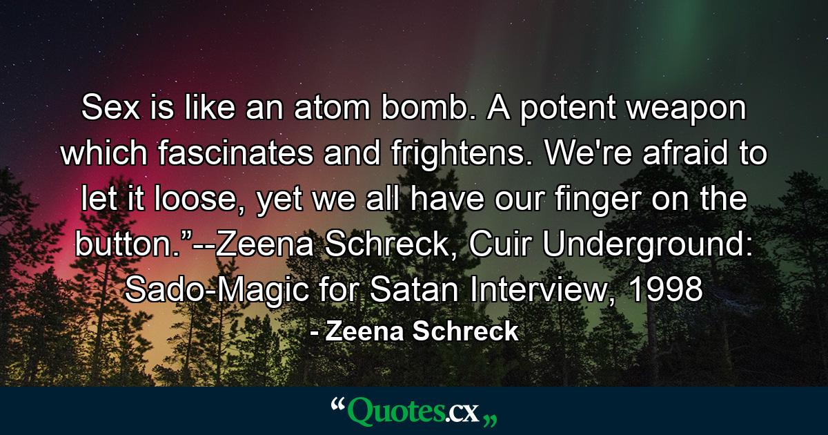 Sex is like an atom bomb. A potent weapon which fascinates and frightens. We're afraid to let it loose, yet we all have our finger on the button.”--Zeena Schreck, Cuir Underground: Sado-Magic for Satan Interview, 1998 - Quote by Zeena Schreck