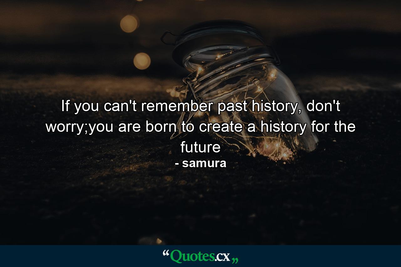 If you can't remember past history, don't worry;you are born to create a history for the future - Quote by samura