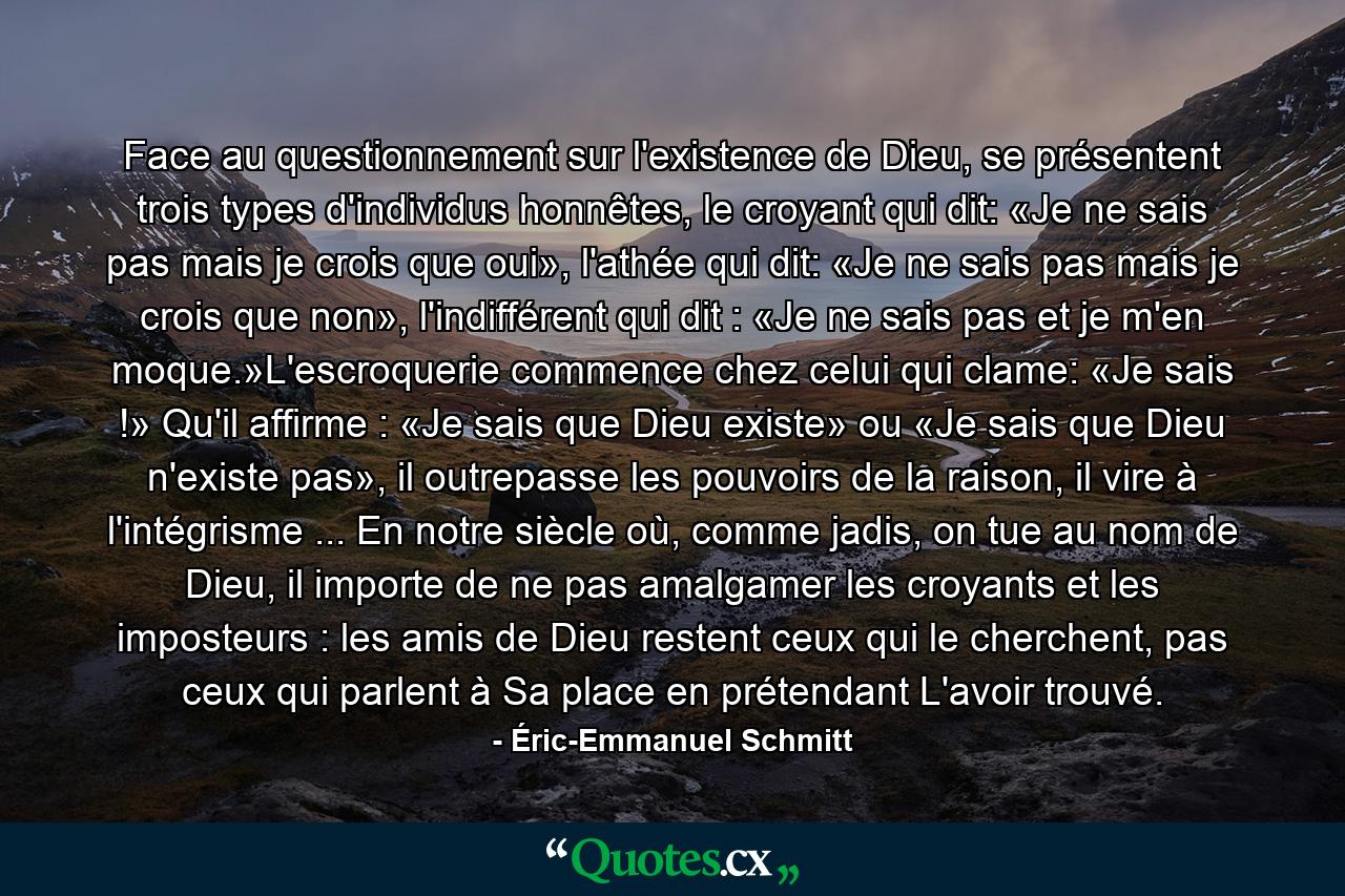 Face au questionnement sur l'existence de Dieu, se présentent trois types d'individus honnêtes, le croyant qui dit: «Je ne sais pas mais je crois que oui», l'athée qui dit: «Je ne sais pas mais je crois que non», l'indifférent qui dit : «Je ne sais pas et je m'en moque.»L'escroquerie commence chez celui qui clame: «Je sais !» Qu'il affirme : «Je sais que Dieu existe» ou «Je sais que Dieu n'existe pas», il outrepasse les pouvoirs de la raison, il vire à l'intégrisme ... En notre siècle où, comme jadis, on tue au nom de Dieu, il importe de ne pas amalgamer les croyants et les imposteurs : les amis de Dieu restent ceux qui le cherchent, pas ceux qui parlent à Sa place en prétendant L'avoir trouvé. - Quote by Éric-Emmanuel Schmitt