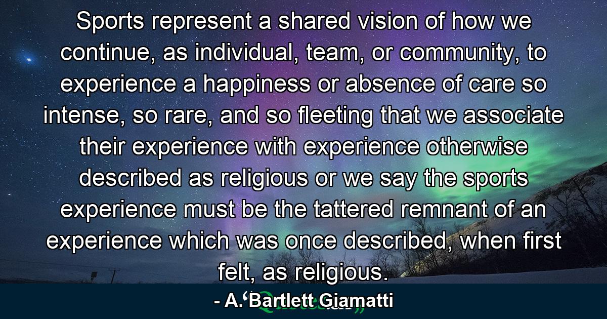 Sports represent a shared vision of how we continue, as individual, team, or community, to experience a happiness or absence of care so intense, so rare, and so fleeting that we associate their experience with experience otherwise described as religious or we say the sports experience must be the tattered remnant of an experience which was once described, when first felt, as religious. - Quote by A. Bartlett Giamatti