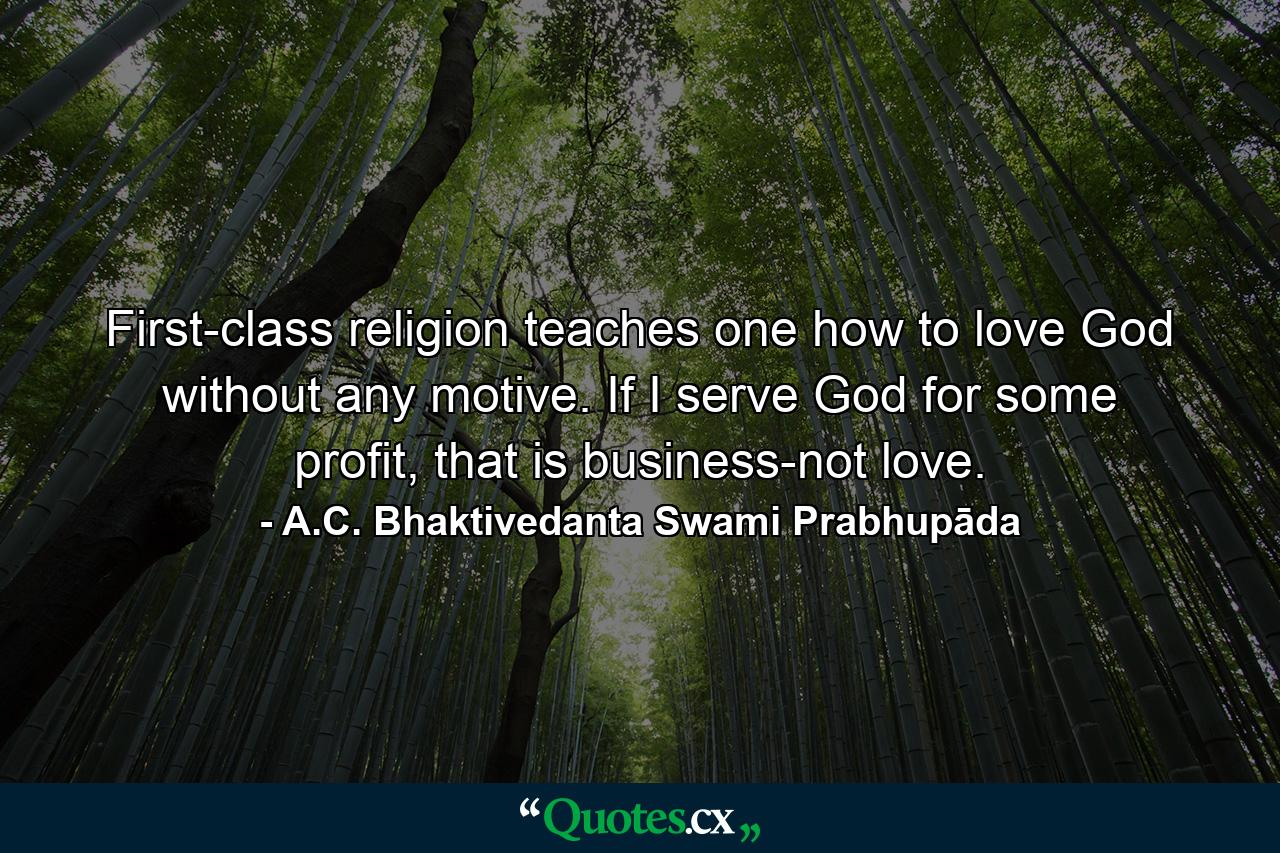 First-class religion teaches one how to love God without any motive. If I serve God for some profit, that is business-not love. - Quote by A.C. Bhaktivedanta Swami Prabhupāda